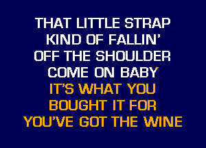 THAT LI'ITLE STRAP
KIND OF FALLIN'
OFF THE SHOULDER
COME ON BABY
IT'S WHAT YOU
BOUGHT IT FOR
YOU'VE GOT THE WINE