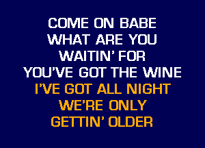 COME ON BABE
WHAT ARE YOU
WAITIN' FOR
YOU'VE GOT THE WINE
I'VE GOT ALL NIGHT
WE'RE ONLY
GE'ITIN' OLDER