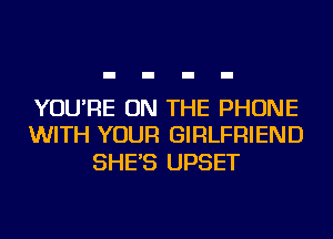 YOU'RE ON THE PHONE
WITH YOUR GIRLFRIEND

SHE'S UPSET