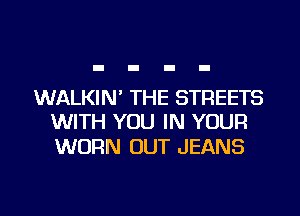WALKIN' THE STREETS
WITH YOU IN YOUR

WORN OUT JEANS