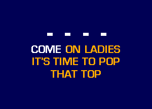 COME ON LADIES

IT'S TIME TO POP
THAT TOP