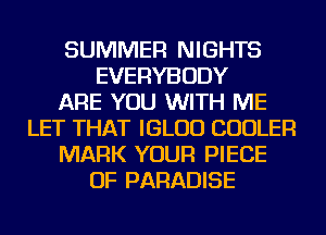 SUMMER NIGHTS
EVERYBODY
ARE YOU WITH ME
LET THAT IGLUD COOLER
MARK YOUR PIECE
OF PARADISE