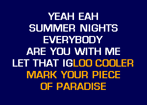 YEAH EAH
SUMMER NIGHTS
EVERYBODY
ARE YOU WITH ME
LET THAT IGLUD COOLER
MARK YOUR PIECE
OF PARADISE