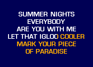 SUMMER NIGHTS
EVERYBODY
ARE YOU WITH ME
LET THAT IGLUD COOLER
MARK YOUR PIECE
OF PARADISE