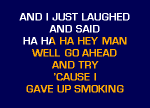 AND I JUST LAUGHED
AND SAID
HA HA HA HEY MAN
WELL GO AHEAD
AND TRY
EAUSE I
GAVE UP SMOKING