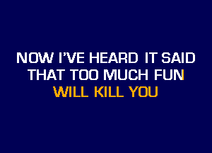 NOW I'VE HEARD IT SAID
THAT TOO MUCH FUN

WILL KILL YOU