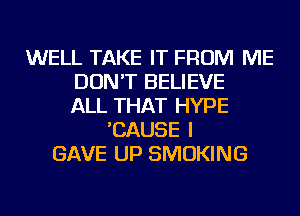 WELL TAKE IT FROM ME
DON'T BELIEVE
ALL THAT HYPE
'CAUSE I
GAVE UP SMOKING
