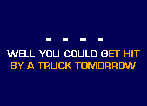 WELL YOU COULD GET HIT
BY A TRUCK TOMORROW