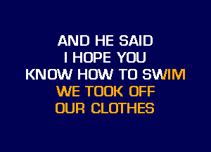 AND HE SAID
I HOPE YOU
KNOW HOW TO SWIM

WE TOOK OFF
OUR CLOTHES