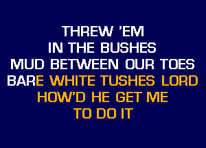 THREWr 'EM
IN THE BUSHES
MUD BETWEEN OUR TOES
BARE WHITE TUSHES LORD
HOW'D HE GET ME
TO DO IT