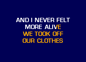 AND I NEVER FELT
MORE ALIVE

WE TOOK OFF
OUR CLOTHES