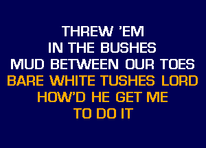 THREWr 'EM
IN THE BUSHES
MUD BETWEEN OUR TOES
BARE WHITE TUSHES LORD
HOW'D HE GET ME
TO DO IT