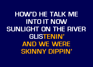 HOW'D HE TALK ME
INTO IT NOW
SUNLIGHT ON THE RIVER
GLISTENIN'

AND WE WERE
SKINNY DIPPIN'