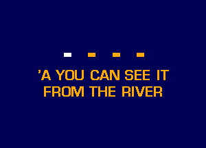 'A YOU CAN SEE IT
FROM THE RIVER