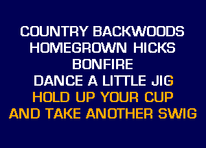 COUNTRY BACKWUUDS
HOMEGROWN HICKS
BONFIRE
DANCE A LITTLE JIG
HOLD UP YOUR CUP
AND TAKE ANOTHER SWIG