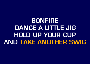 BONFIRE
DANCE A LITTLE JIG
HOLD UP YOUR CUP
AND TAKE ANOTHER SWIG