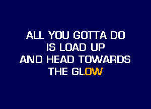 ALL YOU GOTTA DO
IS LOAD UP

AND HEAD TOWARDS
THE GLOW