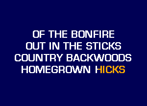 OF THE BONFIRE
OUT IN THE STICKS
COUNTRY BACKWUUDS
HOMEGROWN HICKS