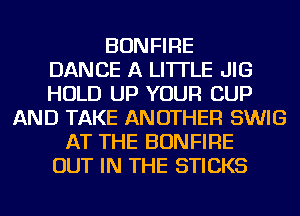 BONFIRE
DANCE A LITTLE JIG
HOLD UP YOUR CUP
AND TAKE ANOTHER SWIG
AT THE BONFIRE
OUT IN THE STICKS