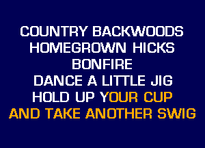 COUNTRY BACKWUUDS
HOMEGROWN HICKS
BONFIRE
DANCE A LITTLE JIG
HOLD UP YOUR CUP
AND TAKE ANOTHER SWIG