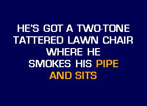 HE'S GOT A TWOTONE
TA'ITERED LAWN CHAIR
WHERE HE
SMOKES HIS PIPE
AND SITS
