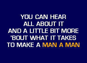 YOU CAN HEAR
ALL ABOUT IT
AND A LITTLE BIT MORE
'BOUT WHAT IT TAKES
TO MAKE A MAN A MAN