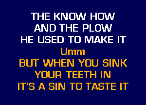 THE KNOW HOW
AND THE PLOW
HE USED TO MAKE IT
Umm
BUT WHEN YOU SINK
YOUR TEETH IN
IT'S A SIN T0 TASTE IT