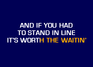 AND IF YOU HAD
TO STAND IN LINE

IT'S WORTH THE WAITIN'