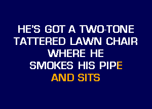 HE'S GOT A TWOTONE
TA'ITERED LAWN CHAIR
WHERE HE
SMOKES HIS PIPE
AND SITS