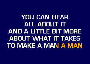 YOU CAN HEAR

ALL ABOUT IT
AND A LITTLE BIT MORE
ABOUT WHAT IT TAKES
TO MAKE A MAN A MAN