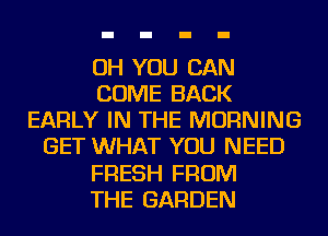 OH YOU CAN
COME BACK
EARLY IN THE MORNING
GET WHAT YOU NEED
FRESH FROM
THE GARDEN