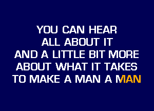 YOU CAN HEAR

ALL ABOUT IT
AND A LITTLE BIT MORE
ABOUT WHAT IT TAKES
TO MAKE A MAN A MAN