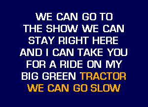 WE CAN GO TO
THE SHOW WE CAN
STAY RIGHT HERE
AND I CAN TAKE YOU
FOR A RIDE ON MY
BIG GREEN TRACTOR
WE CAN GO SLOW