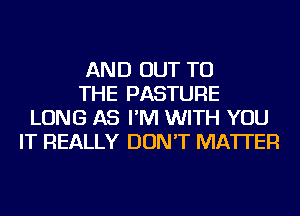 AND OUT TO
THE PASTURE
LONG AS I'M WITH YOU
IT REALLY DON'T MATTER