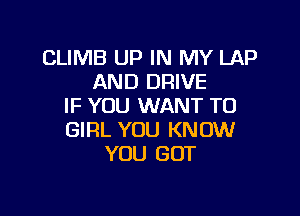 CLIMB UP IN MY LAP
AND DRIVE
IF YOU WANT TO

GIRL YOU KNOW
YOU GOT