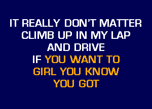 IT REALLY DON'T MATTER
CLIMB UP IN MY LAP
AND DRIVE
IF YOU WANT TO
GIRL YOU KNOW
YOU GOT