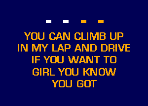 YOU CAN CLIMB UP
IN MY LAP AND DRIVE
IF YOU WANT TO
GIRL YOU KNOW
YOU GOT