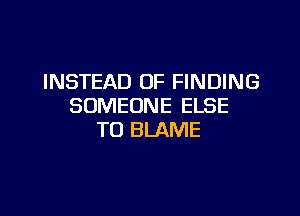 INSTEAD OF FINDING
SOMEONE ELSE

T0 BLAME