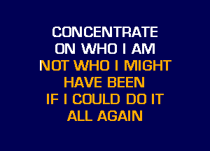 CONCENTRATE
ON WHO I AM
NOT WHO I MIGHT

HAVE BEEN
IF I COULD DO IT
ALL AGAIN