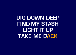 DIG DOWN DEEP
FIND MY STASH

LIGHT IT UP
TAKE ME BACK