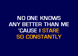 NO ONE KNOWS
ANY BE'ITER THAN ME
'CAUSE I STARE
SO CONSTANTLY

g