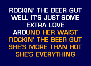 ROCKIN' THE BEER GUT
WELL IT'S JUST SOME
EXTRA LOVE
AROUND HER WAIST
ROCKIN' THE BEER GUT
SHE'S MORE THAN HOT
SHE'S EVERYTHING