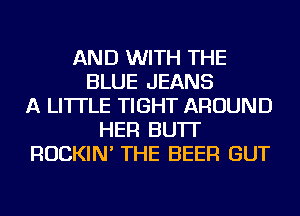 AND WITH THE
BLUE JEANS
A LITTLE TIGHT AROUND
HER BU'IT
ROCKIN' THE BEER GUT