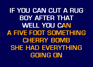 IF YOU CAN CUT A RUG
BOY AFTER THAT
WELL YOU CAN
A FIVE FOOT SOMETHING
CHERRY BOMB
SHE HAD EVERYTHING
GOING ON