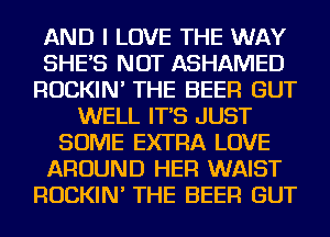 AND I LOVE THE WAY
SHE'S NOT ASHAMED
ROCKIN' THE BEER GUT
WELL IT'S JUST
SOME EXTRA LOVE
AROUND HER WAIST
ROCKIN' THE BEER GUT