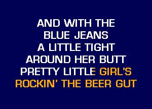 AND WITH THE
BLUE JEANS
A LITTLE TIGHT
AROUND HER BU'IT
PRE'ITY LI'ITLE GIRL'S
ROCKIN' THE BEER GUT