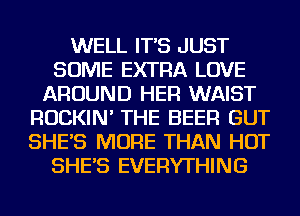 WELL IT'S JUST
SOME EXTRA LOVE
AROUND HER WAIST
ROCKIN' THE BEER GUT
SHE'S MORE THAN HOT
SHE'S EVERYTHING