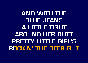 AND WITH THE
BLUE JEANS
A LITTLE TIGHT
AROUND HER BU'IT
PRE'ITY LI'ITLE GIRL'S
ROCKIN' THE BEER GUT