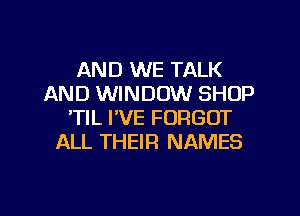 AND WE TALK
AND WINDOW SHOP
'TIL I'VE FORGOT
ALL THEIR NAMES