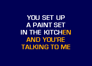 YOU SET UP
A PAINT SET
IN THE KITCHEN

AND YOU'RE
TALKING TO ME